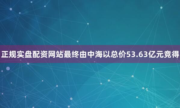 正规实盘配资网站最终由中海以总价53.63亿元竞得