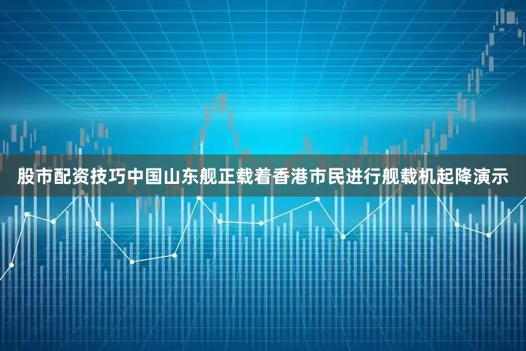 股市配资技巧中国山东舰正载着香港市民进行舰载机起降演示