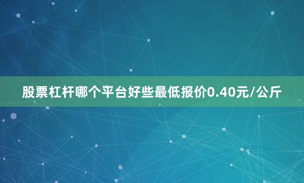 股票杠杆哪个平台好些最低报价0.40元/公斤