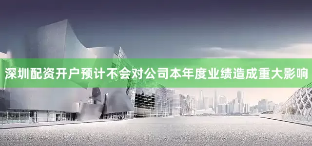 深圳配资开户预计不会对公司本年度业绩造成重大影响