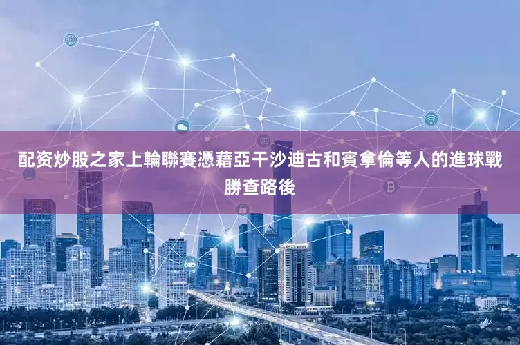 配资炒股之家上輪聯賽憑藉亞干沙迪古和賓拿倫等人的進球戰勝查路後