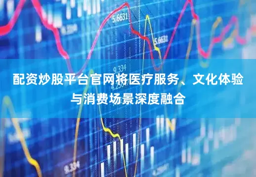 配资炒股平台官网将医疗服务、文化体验与消费场景深度融合