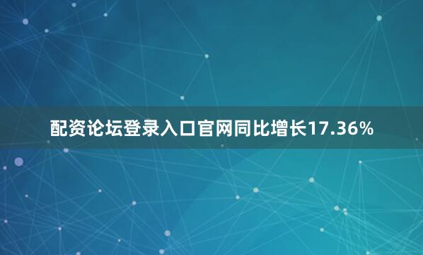 配资论坛登录入口官网同比增长17.36%