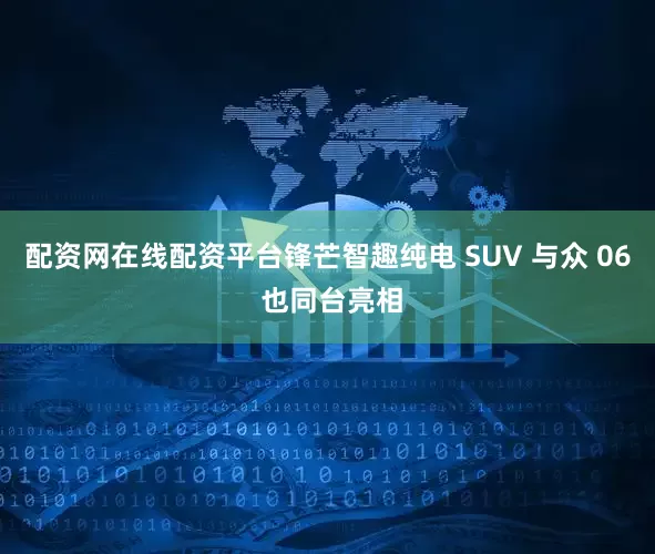 配资网在线配资平台锋芒智趣纯电 SUV 与众 06 也同台亮相